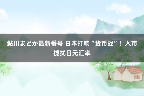 鮎川まどか最新番号 日本打响“货币战”！入市搅扰日元汇率
