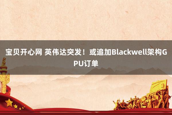 宝贝开心网 英伟达突发！或追加Blackwell架构GPU订单