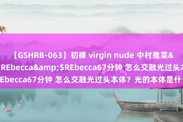 【GSHRB-063】初裸 virgin nude 中村推菜</a>2016-02-17REbecca&$REbecca67分钟 怎么交融光过头本体？光的本体是什么？