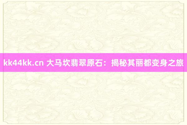 kk44kk.cn 大马坎翡翠原石：揭秘其丽都变身之旅