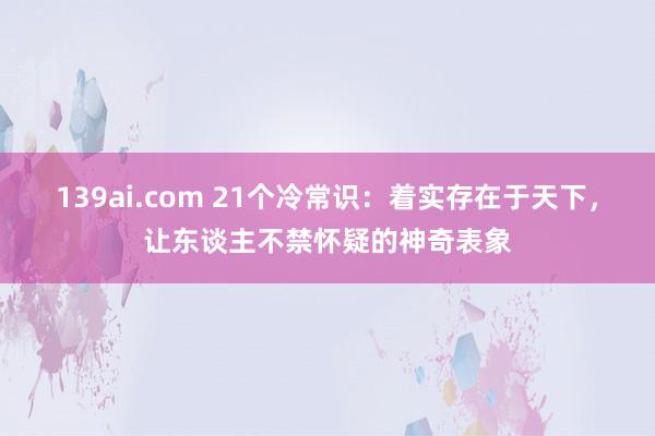139ai.com 21个冷常识：着实存在于天下，让东谈主不禁怀疑的神奇表象