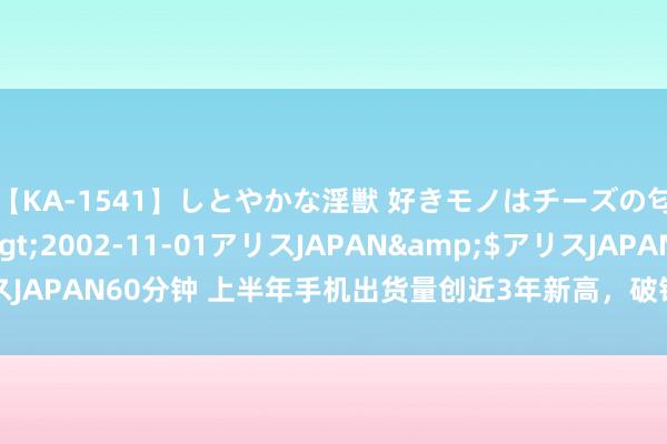 【KA-1541】しとやかな淫獣 好きモノはチーズの匂い 綾乃</a>2002-11-01アリスJAPAN&$アリスJAPAN60分钟 上半年手机出货量创近3年新高，破钞电子行业景气度回升
