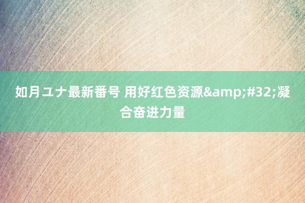 如月ユナ最新番号 用好红色资源&#32;凝合奋进力量
