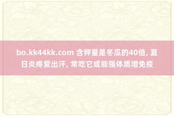 bo.kk44kk.com 含钾量是冬瓜的40倍， 夏日炎疼爱出汗， 常吃它或能强体质增免疫