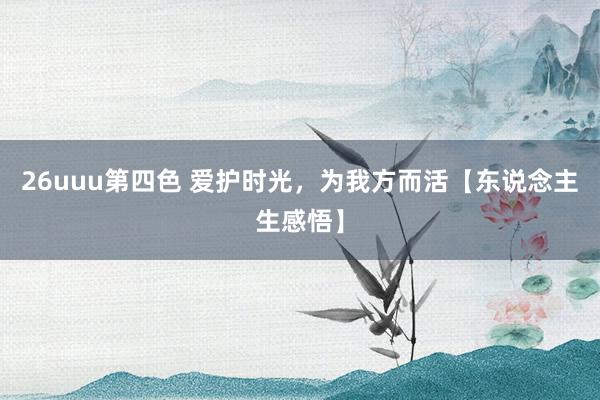 26uuu第四色 爱护时光，为我方而活【东说念主生感悟】