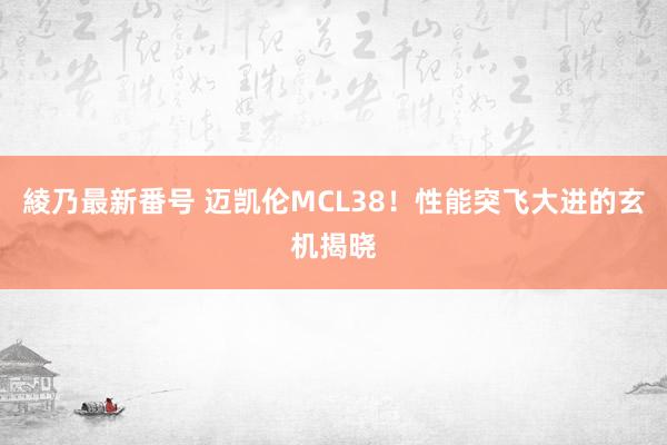 綾乃最新番号 迈凯伦MCL38！性能突飞大进的玄机揭晓