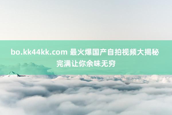bo.kk44kk.com 最火爆国产自拍视频大揭秘 完满让你余味无穷