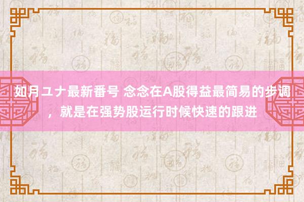 如月ユナ最新番号 念念在A股得益最简易的步调,就是在强势股运行时候快速的跟进