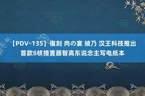 【PDV-135】復刻 肉の宴 綾乃 汉王科技推出首款8核措置器智高东说念主写电纸本