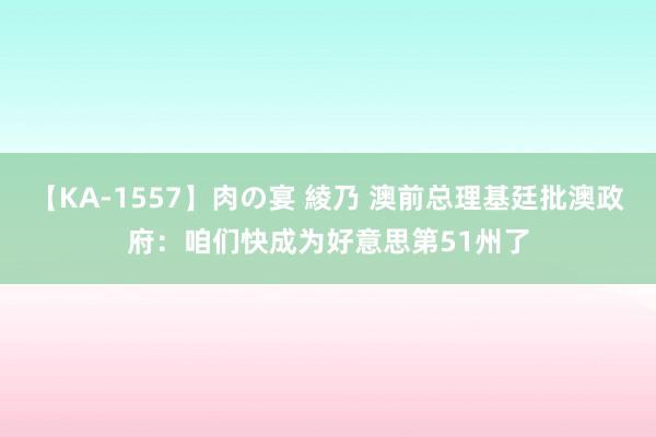 【KA-1557】肉の宴 綾乃 澳前总理基廷批澳政府：咱们快成为好意思第51州了
