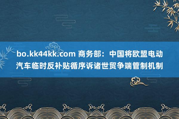 bo.kk44kk.com 商务部：中国将欧盟电动汽车临时反补贴循序诉诸世贸争端管制机制