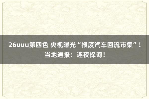 26uuu第四色 央视曝光“报废汽车回流市集”！当地通报：连夜探询！