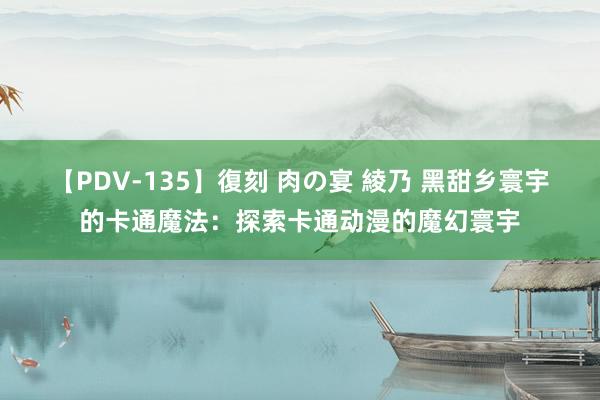【PDV-135】復刻 肉の宴 綾乃 黑甜乡寰宇的卡通魔法：探索卡通动漫的魔幻寰宇