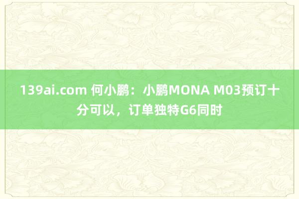 139ai.com 何小鹏：小鹏MONA M03预订十分可以，订单独特G6同时