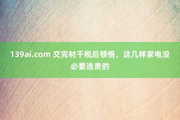 139ai.com 交完材干税后顿悟，这几样家电没必要选贵的