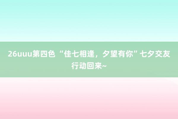 26uuu第四色 “佳七相逢，夕望有你”七夕交友行动回来~