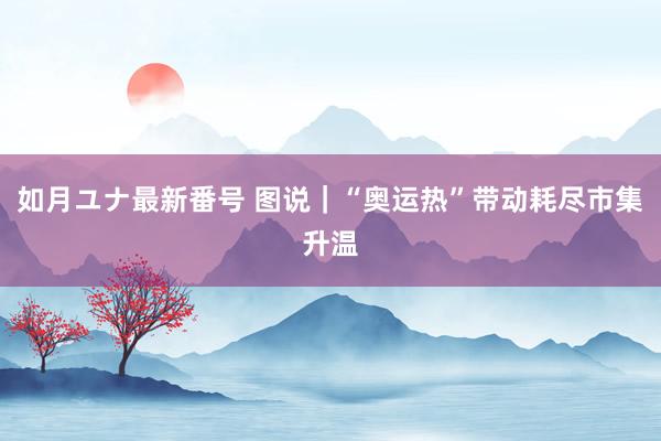 如月ユナ最新番号 图说｜“奥运热”带动耗尽市集升温