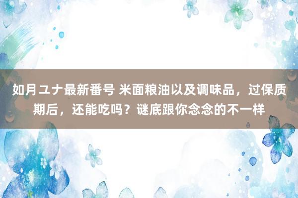 如月ユナ最新番号 米面粮油以及调味品，过保质期后，还能吃吗？谜底跟你念念的不一样
