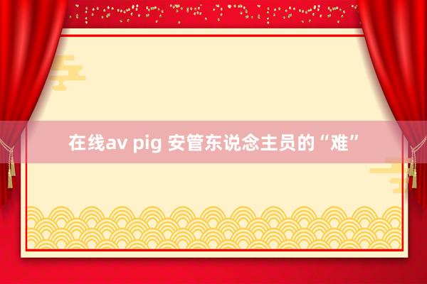 在线av pig 安管东说念主员的“难”