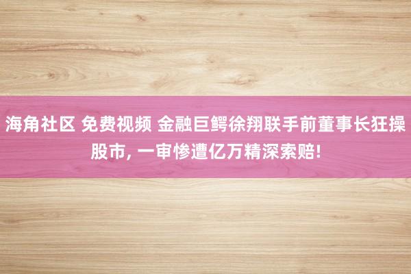 海角社区 免费视频 金融巨鳄徐翔联手前董事长狂操股市， 一审惨遭亿万精深索赔!