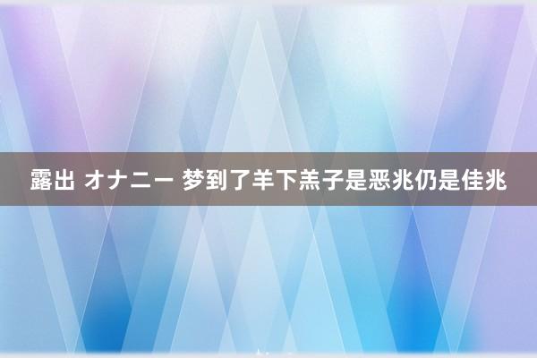 露出 オナニー 梦到了羊下羔子是恶兆仍是佳兆