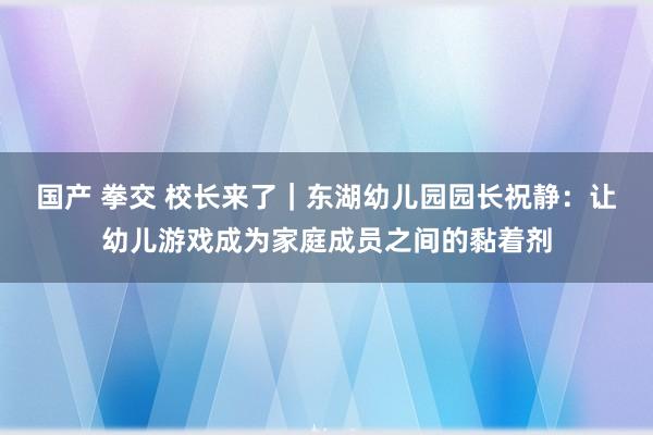 国产 拳交 校长来了｜东湖幼儿园园长祝静：让幼儿游戏成为家庭成员之间的黏着剂