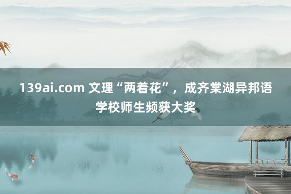 139ai.com 文理“两着花”，成齐棠湖异邦语学校师生频获大奖