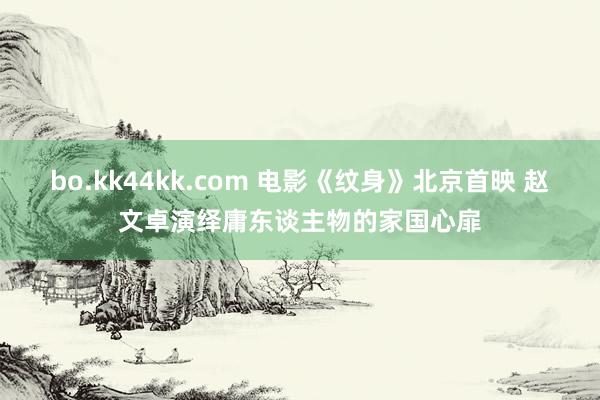 bo.kk44kk.com 电影《纹身》北京首映 赵文卓演绎庸东谈主物的家国心扉