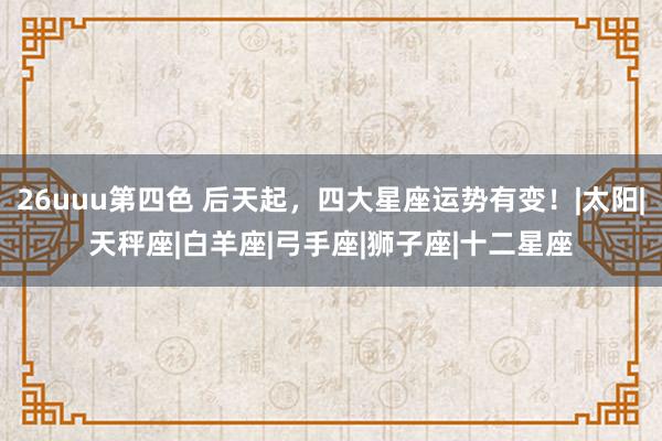 26uuu第四色 后天起，四大星座运势有变！|太阳|天秤座|白羊座|弓手座|狮子座|十二星座