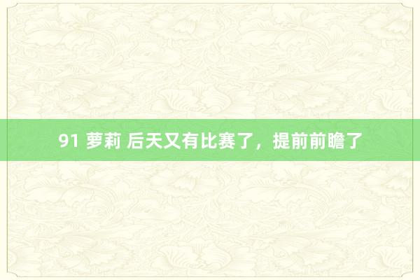 91 萝莉 后天又有比赛了，提前前瞻了