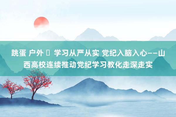 跳蛋 户外 ​学习从严从实 党纪入脑入心——山西高校连续推动党纪学习教化走深走实
