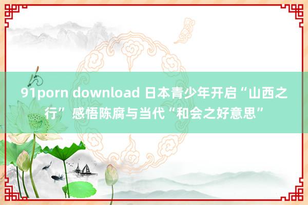 91porn download 日本青少年开启“山西之行” 感悟陈腐与当代“和会之好意思”
