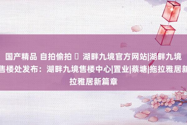 国产精品 自拍偷拍 ◈湖畔九境官方网站|湖畔九境官方售楼处发布：湖畔九境售楼中心|置业|蔡塘|拖拉雅居新篇章