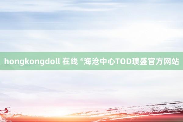 hongkongdoll 在线 ®海沧中心TOD璞盛官方网站
