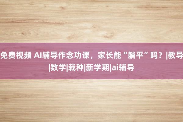 免费视频 AI辅导作念功课，家长能“躺平”吗？|教导|数学|栽种|新学期|ai辅导
