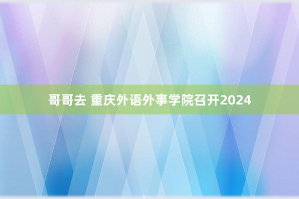 哥哥去 重庆外语外事学院召开2024