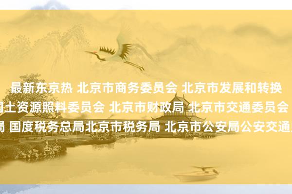 最新东京热 北京市商务委员会 北京市发展和转换委员会 北京市贪图和国土资源照料委员会 北京市财政局 北京市交通委员会 北京市工商行政照料局 国度税务总局北京市税务局 北京市公安局公安交通照料局 北京市邮政照料局对于鼓吹北京市物流业降本增效的实施倡导