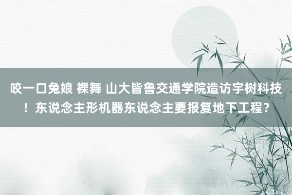 咬一口兔娘 裸舞 山大皆鲁交通学院造访宇树科技！东说念主形机器东说念主要报复地下工程？