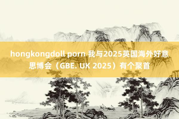 hongkongdoll porn 我与2025英国海外好意思博会（GBE. UK 2025）有个聚首