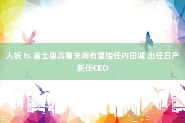 人妖 ts 富士康高管关润有望接任内田诚 出任日产新任CEO