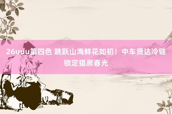 26uuu第四色 跳跃山海鲜花如初！中车贤达冷链锁定猖厥春光