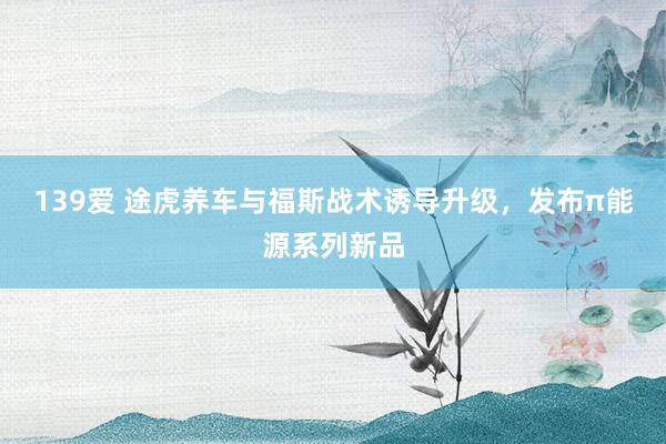 139爱 途虎养车与福斯战术诱导升级，发布π能源系列新品