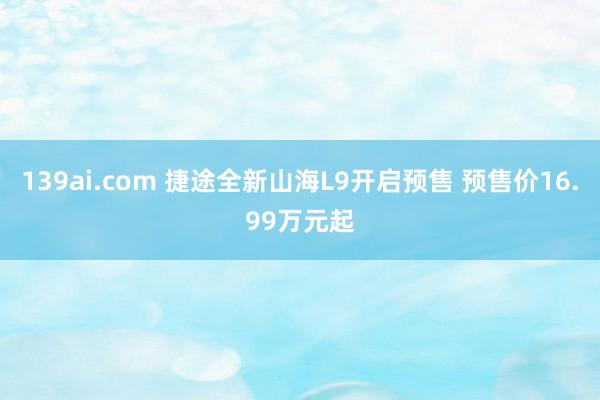 139ai.com 捷途全新山海L9开启预售 预售价16.99万元起
