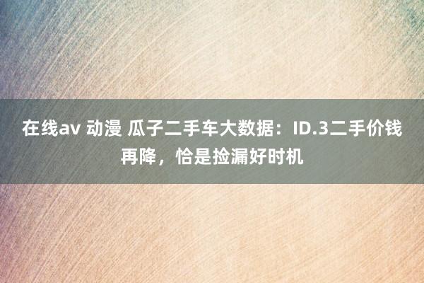 在线av 动漫 瓜子二手车大数据：ID.3二手价钱再降，恰是捡漏好时机