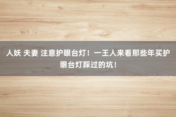 人妖 夫妻 注意护眼台灯！一王人来看那些年买护眼台灯踩过的坑！