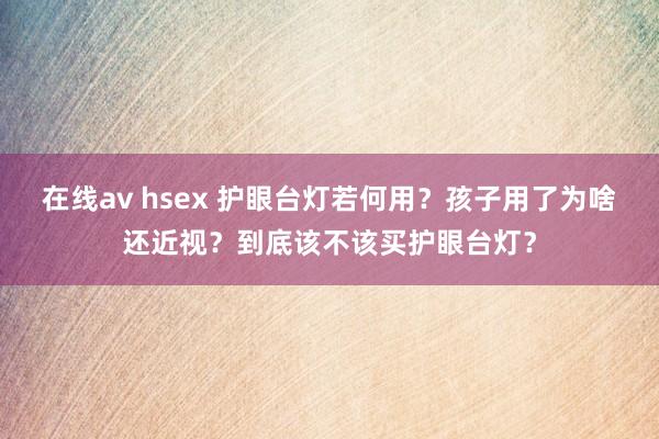 在线av hsex 护眼台灯若何用？孩子用了为啥还近视？到底该不该买护眼台灯？