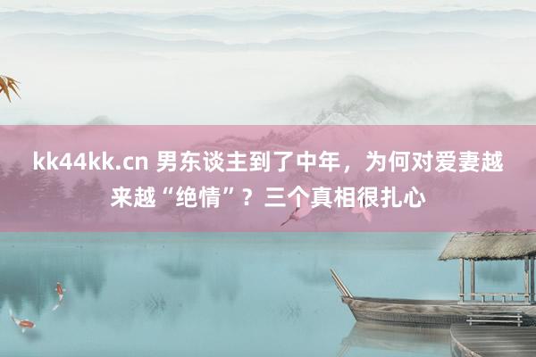 kk44kk.cn 男东谈主到了中年，为何对爱妻越来越“绝情”？三个真相很扎心