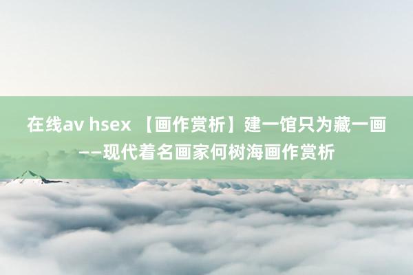 在线av hsex 【画作赏析】建一馆只为藏一画——现代着名画家何树海画作赏析