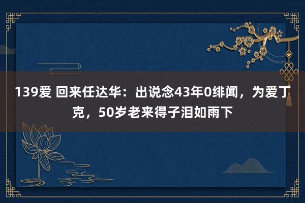139爱 回来任达华：出说念43年0绯闻，为爱丁克，50岁老来得子泪如雨下