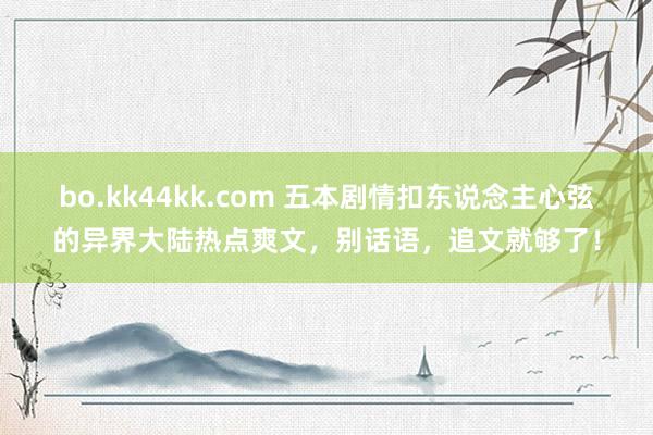 bo.kk44kk.com 五本剧情扣东说念主心弦的异界大陆热点爽文，别话语，追文就够了！